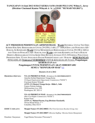 TANGGAPAN 14 Juni 2012 SURAT KERJA SAMA DARI PELUANG Wilma L. Javey
     (Direktur Cincinnati Kantor Wilayah A / k / a EEOC "RUMAH NEGRO");




 ACT PROSEDUR PERMINTAAN ADMINISTRASI: WAJIB DEFERRAL UNTUK THE OHIO
 KOMISI HAK SIPIL BERDASARKAN UNTUK 29 CFR § 1.601,13 / 1604,8 DAN LAIN PENGURUS AD /
 HUKUM, ISI KOMISARIS WAJIB UNTUK MENERBITKAN BERDASARKAN UNTUK 29 CFR § 1601,6
   DAN TEMUAN PENGURUS AD / HUKUM, DAN WAJIB LAIN DARI KESIMPULAN FAKTA HUKUM
  DIMINTA BERDASARKAN UNTUK KODE OHIO REVISI § ATURAN 2315.19/FEDERAL PERATURAN
 PROSEDUR SIPIL 52 DAN ANGGARAN DASAR PEMERINTAHAN LAIN / HUKUM - KEKURANGAN
  PENGADILAN TERHADAP YURISDIKSI UNTUK KEGAGALAN TUNDA; Pengulangan
                                KEBERATAN DAN
              Pengulangan UNTUK PERMINTAAN AKAN DIBERITAHU
                          SEMUA "KONFLIK-OF-HAK" [1]
                                         DIKIRIM: 21 JUNI 2012

DIKIRIMKAN KEPADA:    VIA AS PRIORITAS MAIL - PENERIMAAN NO 23051590000163829273
                      Amerika Serikat Departemen Tenaga Kerja
                      US Equal Employment Opportunity Commission ("EEOC")
                      Cincinnati Kantor Wilayah
                      ATTN: US Menteri Tenaga Kerja - Hilda L. Solis
                      Frances Perkins Gedung
                      200 Konstitusi Ave, NW.
                      Washington, DC 2021 0

                      VIA AS PRIORITAS MAIL - PENERIMAAN NO 23061570000105820295
                      Ohio Civil Rights Commission ("OCRC")
                      Kantor Pusat
                      ATTN: G. Michael Payton, Esq (Direktur Eksekutif).
                      30 East Broad Street, 5 Lantai
                      Columbus, Ohio 43215

EEOC C OMPLAINT:      Mengisi Nomor 473-2012-00832 (The Firm Garretson Resolusi Group, Inc)

                      Mengisi Nomor 473-2012-00837 (Messina Staffing / Messina Sistem Manajemen)

Pemohon / Karyawan:   Vogel Denise Newsome ("Newsome")
 