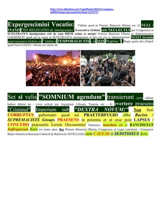 http://www.slideshare.net/VogelDenise/061212-response-
                              to050414supremecourtletterfinal-13315727




Expergescimini Vocatio:                              Videtur quod ut Praeses Baracum Obama est, id   NULL /
INANIS "NO RELEGATIO de immigrantes" Exsecutiva Ordinis erit NECLECTUS per Congressus et
SCELERATUS immigrantes erit de cum IDEM exitus et metus! Praeses Baracum Obama et Administration
COGNOSCIT quod est in copia in SCELERATUS immigrantes et hoc est cur et Administration TENET iterando
quod exsecutiva Ordinis est " iustus a TEMPORALIS FIX - ie NON Proprius " Magis quam dico Populi
quod fuerit LEGES / illicite exe sectis ed.




Set si velis "SOMNIUM agendum" transierunt                                                     igitur videtur

habere debent ire - cives scilicet per Aegyptum, Libyam, Tunesia, etc - Et    evertere praesens
"Criminal" Imperium                    sub "DEXTRA                         NOVUM!" Non fieri
CORRUPTUS gubernatio quod est PRAETERFUGIO Albo Racists /
SUPREMACISTS Groups PRAESENS in potentia et ut esse post LAPSUS /
CONCEDO praesentis Lorem Oeconomia! Praeterea, mundum ex a RANCIDULUS
Suffragiorum Ratio est etiam opus. Res Praeses Baracum Obama, Congressus et Legal consilium / Consuasor
Baker Donelson Bearman Caldwell & Berkowitz INTELLEGO      sunt CAESAR et SEDITIOSUS Acts:
 