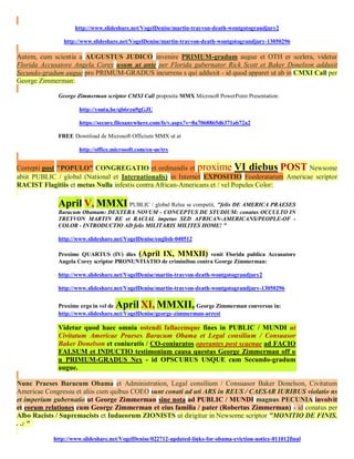http://www.slideshare.net/VogelDenise/martin-trayvon-death-wontgotograndjury2

               http://www.slideshare.net/VogelDenise/martin-trayvon-death-wontgotograndjury-13050296

Autem, cum scientia a AUGUSTUS JUDICO invenire PRIMUM-gradum augue et OTH er scelera, videtur
Florida Accusatore Angela Corey usum ut ante per Florida gubernator Rick Scott et Baker Donelson adduxit
Secundo-gradum augue pro PRIMUM-GRADUS incurrens s qui adduxit - id quod apparet ut ab in CMXI Call per
George Zimmerman:

             George Zimmerman scriptor CMXI Call proposita MMX Microsoft PowerPoint Presentation:

                     http://youtu.be/qb6rzu9gGJU

                     https://secure.filesanywhere.com/fs/v.aspx?v=8a7068865d6371ab72a2

             FREE Download de Microsoft Officium MMX ut at

                     http://office.microsoft.com/en-us/try


Correpti post "POPULO" CONGREGATIO et ordinandis et proxime VI diebus POST Newsome
abiit PUBLIC / global (National et Internationalis) in Internet EXPOSITIO Foederatarum Americae scriptor
RACIST Flagitiis et metus Nulla infestis contra African-Americans et / vel Populus Color:

             April V, MMXI PUBLIC / global Relea se competit, "felis DE AMERICA PRAESES
             Baracum Obamam: DEXTERA NOVUM - CONCEPTUS DE STUDIUM: conatus OCCULTO IN
             TREYVON MARTIN RE et RACIAL impetus SED AFRICAN-AMERICANS/PEOPLE-OF -
             COLOR - INTRODUCTIO AD felis MILITARIS MILITES HOME! "

             http://www.slideshare.net/VogelDenise/english-040512

             Proxime QUARTUS (IV) dies (April IX, MMXII) venit Florida publica Accusatore
             Angela Corey scriptor PRONUNTIATIO de criminibus contra George Zimmerman:

             http://www.slideshare.net/VogelDenise/martin-trayvon-death-wontgotograndjury2

             http://www.slideshare.net/VogelDenise/martin-trayvon-death-wontgotograndjury-13050296


             Proxime ergo in vel de April XI, MMXII,             George Zimmerman conversus in:
             http://www.slideshare.net/VogelDenise/george-zimmerman-arrest

             Videtur quod haec omnia ostendi fallacemque fines in PUBLIC / MUNDI ut
             Civitatum Americae Praeses Baracum Obama et Legal consilium / Consuasor
             Baker Donelson et coniuratis / CO-coniuratos operantes post scaenae ad FACIO
             FALSUM et INDUCTIO testimonium causa questus George Zimmerman off o
             n PRIMUM-GRADUS Nex - id OPSCURUS USQUE cum Secundo-gradum
             augue.

Nunc Praeses Baracum Obama et Administration, Legal consilium / Consuasor Baker Donelson, Civitatum
Americae Congressu et aliis cum quibus COEO sunt conati ad uti ARS in REUS / CAESAR IURIBUS violatio ns
et imperium gubernatio ut George Zimmerman sine nota ad PUBLIC / MUNDI magnus PECUNIA involvit
et eorum relationes cum George Zimmerman et eius familia / pater (Robertus Zimmerman) - id conatus per
Albo Racists / Supremacists et Iudaeorum ZIONISTS ut dirigitur in Newsome scriptor "MONITIO DE FINIS.
. .: "

           http://www.slideshare.net/VogelDenise/022712-updated-links-for-obama-eviction-notice-011012final
 