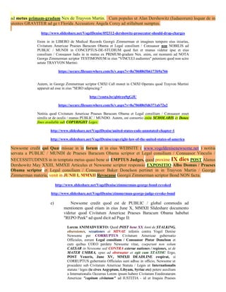 ad metus primam-gradum Nex de Trayvon Martin. Cum populus ut Alan Dershowitz (Iudaeorum) loquar de in
utentes GRAVITER ad ge t Florida Accusatore Angela Corey ad stillabunt sumptus.

               http://www.slideshare.net/VogelDenise/052312-dershowitz-prosecutor-should-drop-charges

             Enim in in LIBERO de Medical Records Georgii Zimmerman et imagines tempore eius iniurias,
             Civitatum Americae Praeses Baracum Obama et Legal consilium / Consuasor non NOBILIS ad
             PUBLIC / MUNDI in CONCEPTUS-DE-STUDIUM quod fuit et munus videtur ipse et eius
             consilium / Consuasor ludis in in metus ex PRIMUM-gradum Nex. enim, est momenti ad NOTA
             George Zimmerman scriptor TESTIMONIUM in eius "VINCULI audientes" petentem quod non scire
             aetate TRAYVON Martini:

                          https://secure.filesanywhere.com/fs/v.aspx?v=8a7068865b6173b9a766


             Autem, in George Zimmerman scriptor CMXI Call monet in CMXI Operans quod Trayvon Martini
             apparuit ad esse in eius "SERO adipiscing:"

                                              http://youtu.be/qb6rzu9gGJU

                          https://secure.filesanywhere.com/fs/v.aspx?v=8a7068865d6371ab72a2

             Notitia quod Civitatum Americae Praeses Baracum Obama et Legal consilium / Consuasor esset
             similis ut de oculis / manus PUBLIC / MUNDO. Autem, est consortio enim SCHOLARIS et Donec
             fines available sub COPYRIGHT Leges:

                    http://www.slideshare.net/VogelDenise/united-states-code-annotated-chapter-1

                    http://www.slideshare.net/VogelDenise/copyright-law-of-the-united-states-of-america

Newsome credit qui Quæ missae in in forum et in eius WEBSITE ( www.vogeldenisenewsome.net ) notitia
servata a PUBLIC / MUNDI de Praeses Baracum Obama scriptor et Legal consilium / Consuasor Vinculis /
NECESSITUDINES in in temptata metus quasi bene ut EMPTUS Judges, quod proxime IX dies POST Alanus
Dershowitz May XXIII, MMXII Articulus et Newsome scriptor responsio EXPOSITIO Albo Domus / Praeses
Obama scriptor et Legal consilium / Consuasor Baker Donelson pertinet in in Trayvon Martin / George
Zimmerman materia, venit in JUNII I, MMXII Revocasse Georgii Zimmerman scriptor Bond NON facta.

                         http://www.slideshare.net/VogelDenise/zimmerman-george-bond-revoked

                     http://www.slideshare.net/VogelDenise/zimmerman-george-judge-revoke-bond

                    e)            Newsome credit quod est de PUBLIC / global commodis ad
                              mentionem quod etiam in eius June X, MMXII Slideshare documento
                              videtur quod Civitatum Americae Praeses Baracum Obama habebat
                              "REPO Peek" ad quod dicit ad Page II:

                                Lorem ANIMADVERTO: Quod POST bene XX Anni de STALKING,
                                obsessiones, vexationes et MINAE infestis contra Vogel Denise
                                Newsome per CORRUPTUS Civitatum Americae gubernatio
                                Officiales, eorum Legal consilium / Consuasor Pistor Donelson et
                                cum quibus COEO perdere Newsome vitae, coeperunt non solum
                                CAESAR in Newsome sed CONTRA exterae nationes / regiones, ut de
                                MATER UMBRA, opus ad obstruatur et egit cum STATIM! Ergo,
                                POST Veneris, June XV, MMXII DEADLINE exspirat, si
                                CORRUPTUS gubernatio Officiales sunt adhuc in officio, Newsome ut
                                procedere sub Civitatum Americae Statuta / Leges ut Internationalis
                                statuta / leges (ie cives Aegyptum, Libyam, Syriae etc) petere auxilium
                                a Internationalis Occurras Lorem ipsum habere Civitatum Foederatarum
                                Americae "capitum civitatum" ad IUSTITIA - id ut Iraquia Praeses
 