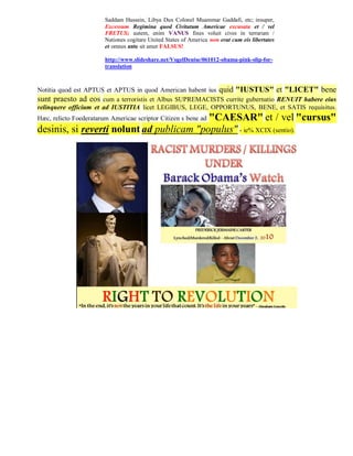 Saddam Hussein, Libya Dux Colonel Muammar Gaddafi, etc; insuper,
                        Excessum Regimina quod Civitatum Americae excusata et / vel
                        FRETUS; autem, enim VANUS fines voluit cives in terrarum /
                        Nationes cogitare United States of America non erat cum eis libertates
                        et omnes ante sit amet FALSUS!

                        http://www.slideshare.net/VogelDenise/061012-obama-pink-slip-for-
                        translation



Notitia quod est APTUS et APTUS in quod American habent ius quid "IUSTUS" et "LICET" bene
sunt praesto ad eos cum a terroristis et Albus SUPREMACISTS currite gubernatio RENUIT habere eius
relinquere officium et ad IUSTITIA licet LEGIBUS, LEGE, OPPORTUNUS, BENE, et SATIS requisitus.
                                          "CAESAR" et / vel "cursus"
Hæc, relicto Foederatarum Americae scriptor Citizen s bene ad
desinis, si reverti nolunt ad publicam "populus" - ie% XCIX (sentio).
 