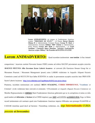 Lorem ANIMADVERTO: est tempus ut Foederatarum Americae
                                  scriptor "PROCERES DE STATU" - id Praeses Baraci Hussein
                                  Obama II et Administration; Formator Praeses George W. Bush et
                                  Administration; Formator William "Bill" Clinton et Administration;
                                  priore Praeses George HW Bush et Administration - et Legal
                                  consilium / Consuasor Baker Donelson, "principes Foederatarum
                                  Americae scriptor Military" his Praesides ad IUSTITIA STATIM!



Lorem ANIMADVERTO:                                             Quod recordum testimonium non tantùm in hoc instanti


conquestione / incurrens sustinet Newsome bonum FIDEI conatus ad referre RACIST personarum acceptio exercitia

MAGNUS PECUNIA Albo Secretum Sector Laboris locatores ut conventi (De Garretson firmum Group Inc et

Messanam Praesent / Messanam Management ipsum) cuius LABOR violationes in Aequalis Aliquam Occasio

Commissio conati ad OCCULTO licet habet SCIENTIA in caulae in personarum acceptio exercitia inter PRIVATIS

Sector Laboris locatores: http://www.slideshare.net/VogelDenise/012512-eeoc-press-release

Praeterea, recordum testimonium erit sustinere REUS STALKING, CYBER IMPORTUNUS, Vexationes et

Criminal / civile violationes haec conventi et coniuratis / CO-coniuratis ut Aequalis Aliquam Occasio Commissio ut

Member Repraesentantes in OMNES Rami Foederatarum Americae gubernatio qui se in corruptione et metus ex talia

quod tandem ad deformius et facinus (id ut CMXI impetus) cum NON ad IUSTITIA et EXSECUTUS. Ergo, in fidem

record testimonium erit sustinere quod cum Foederatarum Americae imperio Officiales non prosequi FLAGITIIS et

CAESAR iniustitias quod ducit ad facinora / Nuremberg violationes, etc,          ergo Internationalis CURIA

potestate ut Invocandus:
 