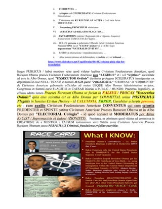 ii.     CORRUPTIO. . .
                          iii.    Arreptus sub 25 EMENDATIO Civitatum Foederatarum
                                 Constitutione. . .
                          iv.     Violationes sub KU KLUX KLAN ACTUS et / vel iuris Actus
                                 MDCCCLXXI. . .
                          V.      Nuremberg PRINCIPIUM violationes. . .
                          VI.     DEFECTUS AD RELATIO FLAGITIIS. . .
                          vii.    EXTRADITION externa / Regionum (id ut Afgania, Iraquia et
                                 Irania) enim EXSECUTIO de Flagitiis. .
                          viii. DOLUS, persona a gubernatio Officialis (id ut Civitatum Americae
                               Praeses) SINE ius et "CULPA" probare in a CURIA legis
                               argumentum "NATURALIS CIVITAS". . .
                          ix.     IUSTITIA obstructione / impedimentum iuris. . .
                          x.      Aliae autem rationes ad definiendum, in iudicio et / vel tribunal. . .
                      http://www.slideshare.net/VogelDenise/061012-obama-pink-slip-for-
                      translation

Itaque PUBLICUS / habet mundum scire quod videtur legibus Civitatum Foederatarum Americae, quod
Baracum Obama praeses Civitatum Foederatarum Americae non "LEGIBUS" et / vel "legitime" auctoritate
ad esse in Albo Domus, quod "EXSECUTOR Ordinis" dicebatur protegens SCELERATUS immigrantes ex
deportanda ut esse NULL / INANIS et tantum JUGIS parte "PROBROSUS," "CRIMNAL" et "CORRUPTIO"
de Civitatum Americae gubernatio officiales ad metus USQUE Albo Domus Administration scriptor,
Congressus et Summi curie FLAGITIIS et CAESAR iniurias a PUBLIC / MUNDO. Praeterea, hopefully, ut
effusus addito lumen Praeses Baracum Obama ut faciat in FALSUS / PROCAX "Exsecutiva
Ordinis" quia eius scientia est in Albo Domus per COMMITTAL unius POSTREMUS
Flagitiis in Iunctus Civitas History - id CALUMNIA, ERROR, Curabitur a turpis persona,
etc - cum auxilio Civitatum Foederatarum Americae CONVENTUS qui cum scientia
PRUDENTER et SPONTE patitur Civitatum Americae Praeses Baracum Obama ut in Albo
Domus per "ELECTORIAL Collegia" - id quod apparet ut MODERATUS per Albus
RACIST / Supremacists et Iudaei (ZIONISTS). Praeterea, in criminum quod videtur ad commissa in
CREATIONE de a MENTIOR / FALSUM testimonium vive Natalis enim Civitatum Americae Praeses
Baracum Obamam causa PERPETUUS Criminal, fraudulenta et fallax exercitia:
 