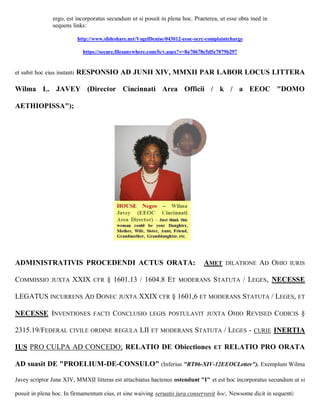ergo, est incorporatus secundum ut si posuit in plena hoc. Praeterea, ut esse obta ined in
                sequens links:

                             http://www.slideshare.net/VogelDenise/043012-eeoc-ocrc-complaintcharge

                               https://secure.filesanywhere.com/fs/v.aspx?v=8a70678e5d5e7079b297


et subit hoc eius instanti   RESPONSIO AD JUNII XIV, MMXII PAR LABOR LOCUS LITTERA

Wilma L. JAVEY (Director Cincinnati Area Officii / k / a EEOC "DOMO

AETHIOPISSA");




ADMINISTRATIVIS PROCEDENDI ACTUS ORATA:                                           AMET     DILATIONE   AD OHIO   IURIS

COMMISSIO       JUXTA    XXIX      CFR   § 1601.13 / 1604.8 ET         MODERANS       STATUTA / LEGES, NECESSE

LEGATUS INCURRENS AD DONEC JUXTA XXIX CFR § 1601,6 ET MODERANS STATUTA / LEGES, ET

NECESSE INVENTIONES                FACTI   CONCLUSIO       LEGIS POSTULAVIT JUXTA           OHIO REVISED CODICIS §

2315.19/FEDERAL CIVILE ORDINE               REGULA     LII ET   MODERANS      STATUTA / LEGES -       CURIE   INERTIA

IUS PRO CULPA AD CONCEDO; RELATIO DE Obiectiones                                      ET   RELATIO PRO ORATA

AD suasit DE "PROELIUM-DE-CONSULO" (Inferius "RT06-XIV-12EEOCLetter"). Exemplum Wilma

Javey scriptor June XIV, MMXII litteras est attachiatus hactenus ostendunt "I" et est hoc incorporatus secundum ut si

posuit in plena hoc. In firmamentum eius, et sine waiving seruatis iura conservavit hoc, Newsome dicit in sequenti:
 
