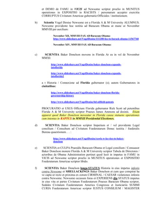 et DEMO de FAMU in VICIS ad Newsome scriptor proelio in MUNITUS
     operationes in EXPOSITIO in RACISTS / personarum acceptio exercitia
     CORRUPTUS Civitatum Americae gubernatio Officiales / institutionum.

b)    Scientia Vogel Denise Newsome est a Florida A & M University ALUMNUS.
     Newsome providente hoc notitia ad Baracum Obama ut mane ut November
     MMVIII per auxilium:

              November XII, MMVIII FAX AD Baracum Obama:
              http://www.slideshare.net/VogelDenise/111208-fax-to-barack-obama-11567768

              November XIV, MMVIII FAX AD Baracum Obama:


c)    SCIENTIA Baker Donelson movens in Florida Ar ea in vel de November
     MMXI:

            http://www.slideshare.net/VogelDenise/baker-donelson-expands-
            intoflorida

            http://www.slideshare.net/VogelDenise/baker-donelson-expands-
            intoflorida2

     a t Historia / Connexione ad Florida gubernator (s); autem Gubernatores in
     ciuitatibus:

            http://www.slideshare.net/VogelDenise/baker-donelson-florida-
            governorship-history

            http://www.slideshare.net/VogelDenise/bd-oilfield-patents

     PROCURATIO et USUS Officium Florida gubernator Rick Scott ad petentibus
     Florida A & M University scriptor Praeses James Ammons ad desinis. Etiam
     apparet quod Baker Donelson moveatur in Florida causa statuens operationes
     cum intentus in RAPTUS in MMXII Presidential Electiones.

d)      SCIENTIA Baker Donelson scriptor Imperium et / vel providente Legal
     consilium / Consultum ad Civitatum Foederatarum Donec iustitia / foederalis
     Bureau quaestionum. . . :

              http://www.slideshare.net/VogelDenise/rawls-w-lee-ties-to-baker-
              donelson

e)    SCIENTIA et CULPA Praesidis Baracum Obama et Legal consilium / Consuasor
     Baker Donelson monere Florida A & M University scriptor Tabula de Directores /
     actoribus de Obama Administration pertinet quod lusit in impetus in FAMU in
     VICIS ad Newsome scriptor proelio in MUNITUS operationes et EXPOSITIO
     Foederatarum Americae scriptor libido.

f)     SCIENTIA Baker Donelson longa-STATUS Historia in eius impetus infestis
     contra Newsome et SHELLACKINGS Baker Donelson et cum quo conspirat ha
     ve capta ut recto et proxima ex eorum CIRMINAL / CAESAR violationes infestis
     contra Newsome. Newsome occasum foras et EXPERIENS diu STATUS impetus
     in eius vita et partes Civitatum Foederatarum Praeses Baracum Obama scriptor,
     Sodales Civitatum Foederatarum America Congressu et Justiciariis SUMMI
     CURIA Foederatarum Americae scriptor IUSTUS CONSILIUM / MAGISTER
 