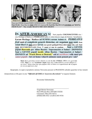 IN AFER-AMERICAN S:                               Sunt populus COGNOSCENTER eius /
               eius Heritage et Radices et PERBEATUS scire et volunt discere magis de historia / hereditatem.
               Eorum Heritage / Radices ad SUMMA eorum Anima et. PERBEATUS
               freti sunt et complexio generis historiae, etc negatum non sunt. Item
               sciant liberi et non potest servus esse possit quidquid Deus dicit NON Sub, sed. Sunt
               NON SECUNDUM-CLASS Cives. T caput et non in caudam. . . Sunt a GENTIS
               populi Horrenda per Albus Racists / Supremacists et Iudaei / ZIONISTS!
               Sunt a GENTIS populi iaculis Albus Racists / Supremacists et Iudaei /
               ZIONISTS ad "Fracti Down et Destrui;" sed et sacrificare velle mori pro
               «amor populis - bet est homo voluerit animam suam ponant pro / suis"
                       Sicut Moses parvulum suorum ablatum est erat in eius ANIMAE / DNA scire quod non
                       IURE "Beat" et / vel "servitutem" inquit. Ergo ades et non SERVO a servum adfligent et /
                       aut abusi!! Moses etiam duo quia pugnare inter se fratres et ut oppositionem ne se pugnae
                       [ie invicem non hostis alia]

        Quapropter, in super et praedictis rationes Newsome poscunt in PRAESENS subsidio quaeritur in hoc instanti

interpositione ut illis paro in eius "Officialis QUERELA / incurrens discretionis" et sequens limatum.


                                                Reverenter Submitted By:



                                                _____________________________________
                                                Vogel Denise Newsome
                                                Post Officium Box (XIV)DCCXXXI
                                                Cincinnati, Ohio (XLV)CCL
                                                (DXIII) 680-2922 vel (DCI) 885-9536
 