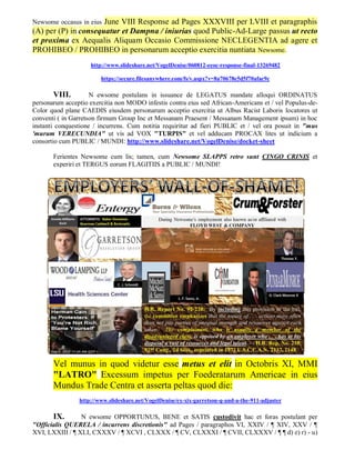 June VIII Response ad Pages XXXVIII per LVIII et paragraphis
Newsome occasus in eius
(A) per (P) in consequatur et Dampna / iniurias quod Public-Ad-Large passus ut recto
et proxima ex Aequalis Aliquam Occasio Commissione NECLEGENTIA ad agere et
PROHIBEO / PROHIBEO in personarum acceptio exercitia nuntiata Newsome.
                    http://www.slideshare.net/VogelDenise/060812-eeoc-response-final-13269482

                        https://secure.filesanywhere.com/fs/v.aspx?v=8a70678e5d5f70afac9c

       VIII.         N ewsome postulans in issuance de LEGATUS mandate alloqui ORDINATUS
personarum acceptio exercitia non MODO infestis contra eius sed African-Americans et / vel Populus-de-
Color quod plane CAEDIS eiusdem personarum acceptio exercitia ut Albus Racist Laboris locatores ut
conventi ( in Garretson firmum Group Inc et Messanam Praesent / Messanam Management ipsum) in hoc
instanti conquestione / incurrens. Cum notitia requiritur ad fieri PUBLIC et / vel ora posuit in "mus
'murum VERECUNDIA" ut vis ad VOX "TURPIS" et vel adducam PROCAX lites ut indicium a
consortio cum PUBLIC / MUNDI: http://www.slideshare.net/VogelDenise/docket-sheet

       Ferientes Newsome cum lis; tamen, cum Newsome SLAPPS retro sunt CINGO CRINIS et
       experiri et TERGUS eorum FLAGITIIS a PUBLIC / MUNDI!




       Vel munus in quod videtur esse metus et elit in Octobris XI, MMI
       "LATRO" Excessum impetus per Foederatarum Americae in eius
       Mundus Trade Centra et asserta peltas quod die:
                http://www.slideshare.net/VogelDenise/ex-xix-garretson-q-and-a-the-911-adjuster

       IX.       N ewsome OPPORTUNUS, BENE et SATIS custodivit hac et foras postulant per
"Officialis QUERELA / incurrens discretionis" ad Pages / paragraphos VI, XXIV / ¶ XIV, XXV / ¶
XVI, LXXIII / ¶ XLI, CXXXV / ¶ XCVI , CLXXX / ¶ CV, CLXXXI / ¶ CVII, CLXXXV / ¶ ¶ d) e) r) - u)
 