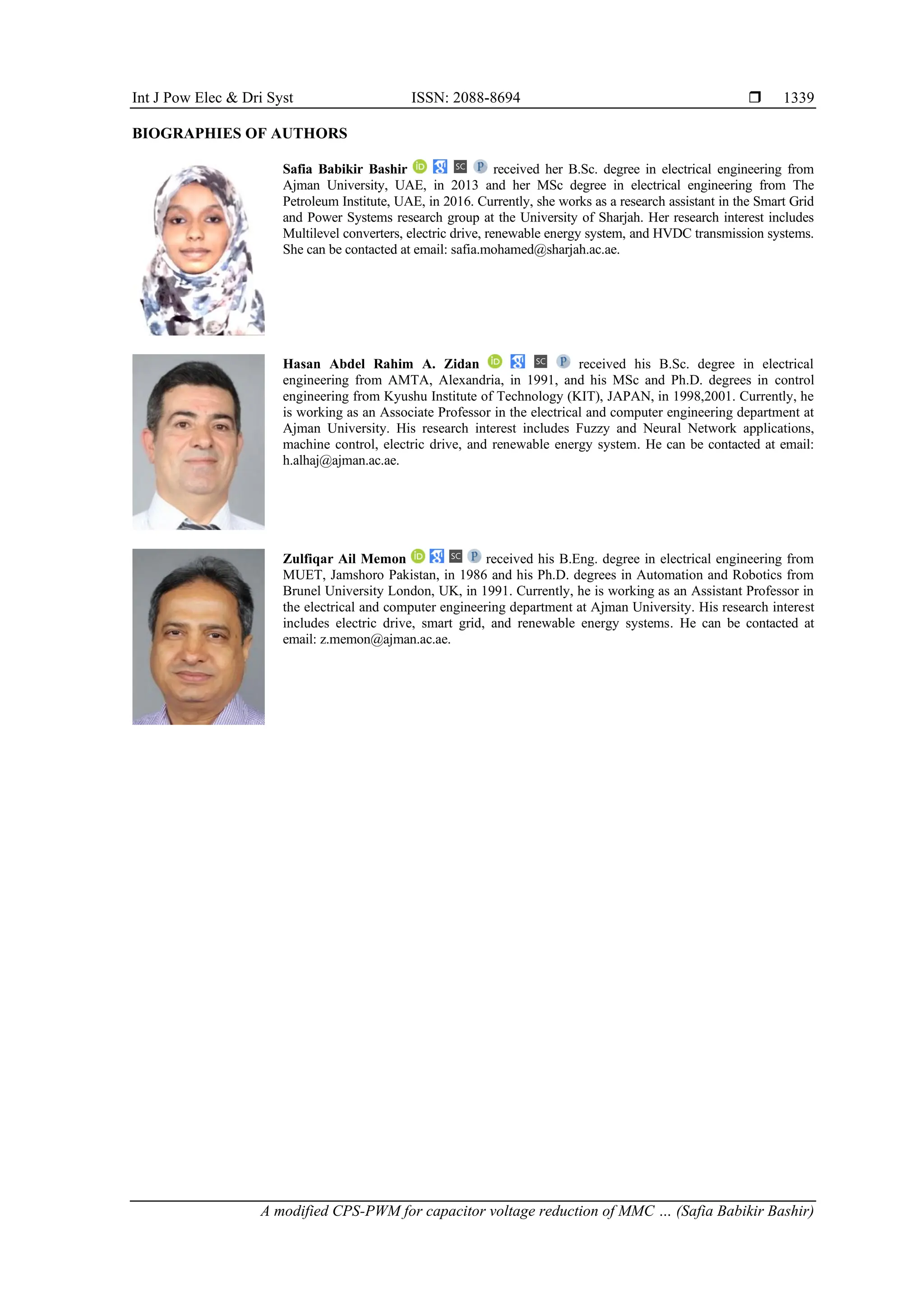 Int J Pow Elec & Dri Syst ISSN: 2088-8694 
A modified CPS-PWM for capacitor voltage reduction of MMC … (Safia Babikir Bashir)
1339
BIOGRAPHIES OF AUTHORS
Safia Babikir Bashir received her B.Sc. degree in electrical engineering from
Ajman University, UAE, in 2013 and her MSc degree in electrical engineering from The
Petroleum Institute, UAE, in 2016. Currently, she works as a research assistant in the Smart Grid
and Power Systems research group at the University of Sharjah. Her research interest includes
Multilevel converters, electric drive, renewable energy system, and HVDC transmission systems.
She can be contacted at email: safia.mohamed@sharjah.ac.ae.
Hasan Abdel Rahim A. Zidan received his B.Sc. degree in electrical
engineering from AMTA, Alexandria, in 1991, and his MSc and Ph.D. degrees in control
engineering from Kyushu Institute of Technology (KIT), JAPAN, in 1998,2001. Currently, he
is working as an Associate Professor in the electrical and computer engineering department at
Ajman University. His research interest includes Fuzzy and Neural Network applications,
machine control, electric drive, and renewable energy system. He can be contacted at email:
h.alhaj@ajman.ac.ae.
Zulfiqar Ail Memon received his B.Eng. degree in electrical engineering from
MUET, Jamshoro Pakistan, in 1986 and his Ph.D. degrees in Automation and Robotics from
Brunel University London, UK, in 1991. Currently, he is working as an Assistant Professor in
the electrical and computer engineering department at Ajman University. His research interest
includes electric drive, smart grid, and renewable energy systems. He can be contacted at
email: z.memon@ajman.ac.ae.
 