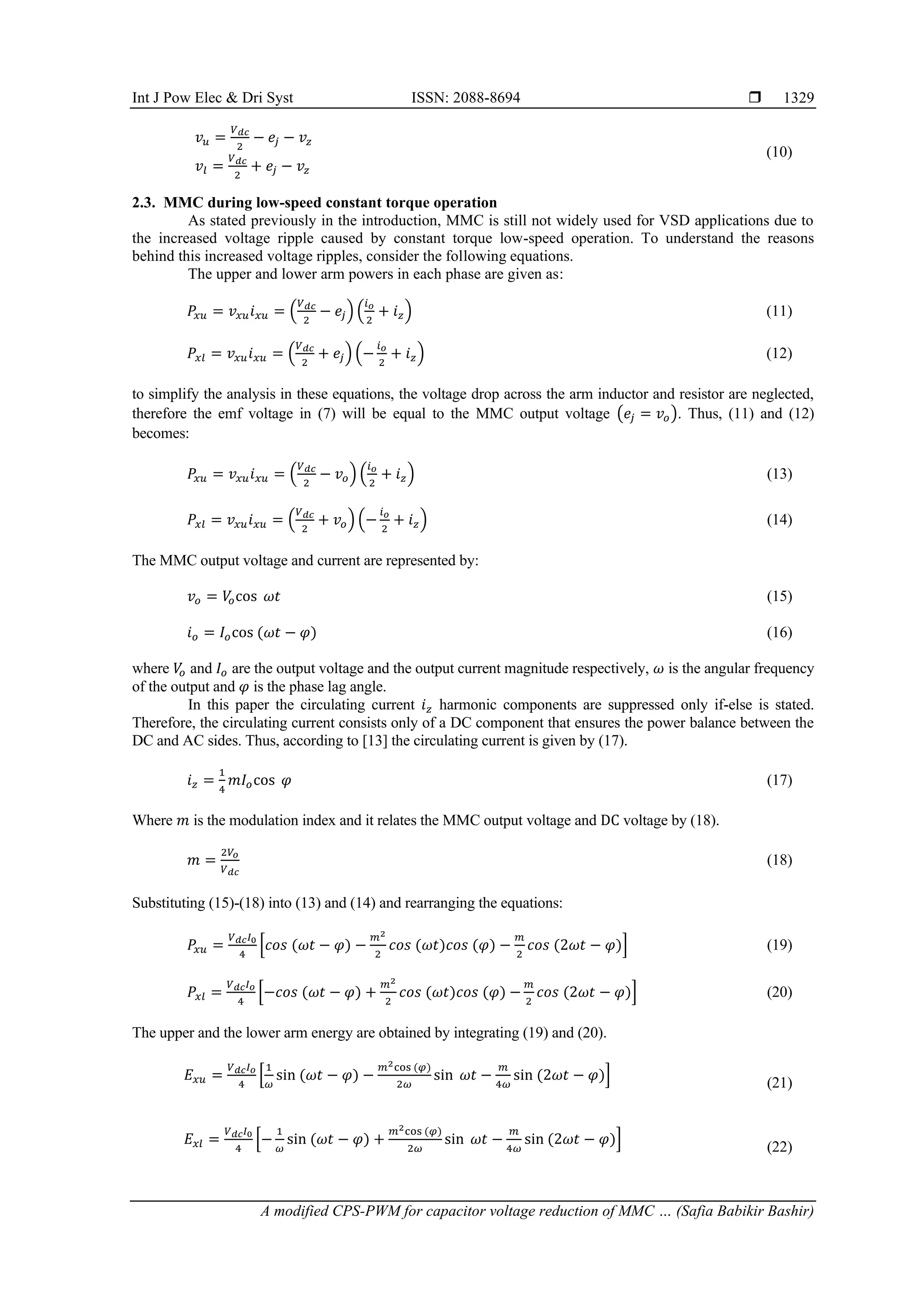 Int J Pow Elec & Dri Syst ISSN: 2088-8694 
A modified CPS-PWM for capacitor voltage reduction of MMC … (Safia Babikir Bashir)
1329
𝑣𝑢 =
𝑉𝑑𝑐
2
− 𝑒𝑗 − 𝑣𝑧
𝑣𝑙 =
𝑉𝑑𝑐
2
+ 𝑒𝑗 − 𝑣𝑧
(10)
2.3. MMC during low-speed constant torque operation
As stated previously in the introduction, MMC is still not widely used for VSD applications due to
the increased voltage ripple caused by constant torque low-speed operation. To understand the reasons
behind this increased voltage ripples, consider the following equations.
The upper and lower arm powers in each phase are given as:
𝑃𝑥𝑢 = 𝑣𝑥𝑢𝑖𝑥𝑢 = (
𝑉𝑑𝑐
2
− 𝑒𝑗) (
𝑖𝑜
2
+ 𝑖𝑧) (11)
𝑃𝑥𝑙 = 𝑣𝑥𝑢𝑖𝑥𝑢 = (
𝑉𝑑𝑐
2
+ 𝑒𝑗) (−
𝑖𝑜
2
+ 𝑖𝑧) (12)
to simplify the analysis in these equations, the voltage drop across the arm inductor and resistor are neglected,
therefore the emf voltage in (7) will be equal to the MMC output voltage (𝑒𝑗 = 𝑣𝑜). Thus, (11) and (12)
becomes:
𝑃𝑥𝑢 = 𝑣𝑥𝑢𝑖𝑥𝑢 = (
𝑉𝑑𝑐
2
− 𝑣𝑜) (
𝑖𝑜
2
+ 𝑖𝑧) (13)
𝑃𝑥𝑙 = 𝑣𝑥𝑢𝑖𝑥𝑢 = (
𝑉𝑑𝑐
2
+ 𝑣𝑜) (−
𝑖𝑜
2
+ 𝑖𝑧) (14)
The MMC output voltage and current are represented by:
𝑣𝑜 = 𝑉
𝑜cos 𝜔𝑡 (15)
𝑖𝑜 = 𝐼𝑜cos (𝜔𝑡 − 𝜑) (16)
where 𝑉
𝑜 and 𝐼𝑜 are the output voltage and the output current magnitude respectively, 𝜔 is the angular frequency
of the output and 𝜑 is the phase lag angle.
In this paper the circulating current 𝑖𝑧 harmonic components are suppressed only if-else is stated.
Therefore, the circulating current consists only of a DC component that ensures the power balance between the
DC and AC sides. Thus, according to [13] the circulating current is given by (17).
𝑖𝑧 =
1
4
𝑚𝐼𝑜cos 𝜑 (17)
Where 𝑚 is the modulation index and it relates the MMC output voltage and DC voltage by (18).
𝑚 =
2𝑉𝑜
𝑉𝑑𝑐
(18)
Substituting (15)-(18) into (13) and (14) and rearranging the equations:
𝑃𝑥𝑢 =
𝑉𝑑𝑐𝐼0
4
[𝑐𝑜𝑠 (𝜔𝑡 − 𝜑) −
𝑚2
2
𝑐𝑜𝑠 (𝜔𝑡)𝑐𝑜𝑠 (𝜑) −
𝑚
2
𝑐𝑜𝑠 (2𝜔𝑡 − 𝜑)] (19)
𝑃𝑥𝑙 =
𝑉𝑑𝑐𝐼𝑜
4
[−𝑐𝑜𝑠 (𝜔𝑡 − 𝜑) +
𝑚2
2
𝑐𝑜𝑠 (𝜔𝑡)𝑐𝑜𝑠 (𝜑) −
𝑚
2
𝑐𝑜𝑠 (2𝜔𝑡 − 𝜑)] (20)
The upper and the lower arm energy are obtained by integrating (19) and (20).
𝐸𝑥𝑢 =
𝑉𝑑𝑐𝐼𝑜
4
[
1
𝜔
sin (𝜔𝑡 − 𝜑) −
𝑚2cos (𝜑)
2𝜔
sin 𝜔𝑡 −
𝑚
4𝜔
sin (2𝜔𝑡 − 𝜑)]
(21)
𝐸𝑥𝑙 =
𝑉𝑑𝑐𝐼0
4
[−
1
𝜔
sin (𝜔𝑡 − 𝜑) +
𝑚2cos (𝜑)
2𝜔
sin 𝜔𝑡 −
𝑚
4𝜔
sin (2𝜔𝑡 − 𝜑)]
(22)
 
