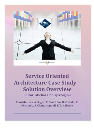  	
  
	
  
Service	
  Oriented	
  
Architecture	
  Case	
  Study	
  –	
  
Solution	
  Overview	
  	
  
Editor:	
  Michael	
  P.	
  Papazoglou	
  
Contributors:	
  A.	
  Sagar,	
  F.	
  Coutinho,	
  H.	
  Oviedo,	
  R.	
  
Machado,	
  S.	
  Chandramouli	
  &	
  T.	
  Häberle	
  
	
  
	
  
	
  
 