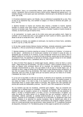 1. Un hebreo° hace a un (convertido) hebreo, quien además es llamado de esta manera:
novicio° (prosélito). Pero un novicio no hace a (otro) novicio. [Algunos] son quienes son [...] y
también influyen a otros [para que sean asimilados, mientras que a los demás] les basta que
serán. (Éx 12:49)

2. El esclavo solamente aspira a ser librado, mas no ambiciona la propiedad de su amo. Pero
el hijo no es solamente hijo, sino también se asigna a sí mismo la herencia del padre. (Jn
8:35, Tom 72)

3. Quienes heredan lo muerto son muertos ellos mismos y heredan lo muerto. Quienes
heredan al viviente viven ellos mismos y heredan tanto al viviente como a lo muerto. Los
muertos no heredan nada. Pues ¿cómo va el muerto a heredar? Cuando el muerto herede al
viviente, no morirá sino que el muerto vivirá.

4. Un nacionalista° no muere, pues no ha vivido nunca para que pudiera morir. Quien ha
confiado° en la verdad está vivo--y corre peligro de morir (como un mártir), pues está vivo
desde el día de la venida del Cristo°. (Mt 24:9)

5. El sistema se inventa, las ciudades se construyen, los muertos se llevan fuera. (asíndeta;
Isa 40:17, Ap 18, Lc 9:60, Fel 105)

6. En los días cuando éramos hebreos éramos huérfanos, teniendo solamente nuestra Madre
(la Espíritu°). Pero al convertirnos en mesiánicos°, el Padre se junta° con la Madre.

7. Quienes siembran en invierno cosechan en verano. El invierno es el sistema,¹ el verano es
la otra época°. ¡Sembremos en el mundo para cosechar en el verano! A causa de esto, es
apropiado que no oremos en el invierno. Lo que emerge del invierno es el verano. Pero si
alguien cosecha en el invierno, no cosecha sino que arrancará, puesto que de esta manera no
se producirá fruto. No solamente no sale [en el invierno], sino que incluso en el otro sábado
permanece su campo sin fruto. (¹asíndeton; Mt 6:1-6, Tom 14 27)

8. ¡Vino el Cristo! Para algunos en verdad pagó rescate, además a otros los libró y a otros
expió°. Pagó rescate por los alienados,¹ los trajo a sí mismo. Y libró a quienes vinieron a él. A
estos los depuso como promesas dentro de su voluntad. No solamente al manifestarse
colocaba voluntariamente su alma, sino que desde el día en que el mundo llegó a ser, él
colocaba su alma. Luego al tiempo que él deseaba vino lo más temprano para recuperarla, ya
que ella era puesta entre los prometidos. Ella había caído bajo los bandidos y había sido
capturada, pero él la libró. Él expió tanto por los buenos como por los malos en el mundo.
(¹asíndeton; Mc 10:45, Jn 10:17-18)

9. La luz con la oscuridad, la vida con la muerte, la derecha con la izquierda, son hermanos
entre sí. No es posible separar los unos de los otros. A causa de esto, ni es bueno lo bueno, ni
son malos los malos, ni es vida la vida, ni es muerte la muerte. Así cada individuo será
solucionado hasta su propio origen desde el principio. Mas quienes han sido exaltados por
encima del mundo son indisolubles y eternos°. (Isa 45:7, Lam 3:38--compárese el Tao chino)

10. Los nombres que dan los mundanos, contienen gran engaño°. Pues sus corazones son
volteados de la realidad hacia la irrealidad. Y quien oye (la palabra) "Dios" no piensa en la
realidad sino que es causado a pensar en la irrealidad. Así también con (las palabras) "el
Padre" y "el Hijo" y "la Espíritu Santa" y "la vida" y "la luz" y "la resurrección" y "la iglesia°" [y]
todas las demás--no suelen pensar en la realidad sino que son causaidos a pensar en la
[ir]realidad. Además aprenden la realidad [toda-humana] de la muerte. Existen en el
sistema,¹ [piensan en la irrealidad]. Si existieran en la eternidad, no designarían nada como
maldad mundana ni se ubicarían en asuntos mundanos. Hay un destino para ellos en la
eternidad. (¹asíndeton; nótese este análisis extraordinario del lenguaje religioso ordinario,
como en sí tanto pervertido como pervertiente; véase también Fel 13, y compárese Clemente
de Alejandría, Stromata V.14: "No debemos pensar en Dios según la opinión de la multitud")




                       Iglesia Cristiana Gnóstica Litelantes & Samael Aun Weor
                                            www.iglisaw.com
 