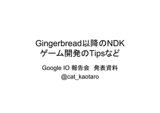 Gingerbread以降のNDK
 ゲーム開発のTipsなど
 Google IO 報告会 発表資料
       @cat_kaotaro
 