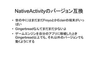 NativeActivityのバージョン互換
• 世の中にはまだまだFroyoとかEclairの端末がいっ
  ぱい
• Gingerbreadなんてまだまだ少ないよ
• ゲームエンジンを自分のアプリに移植したとき
  Gingerbread以上でも、それ以外のバージョンでも
  動くようにする
 