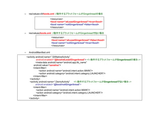 –    res/values-v9/bools.xml //動作するプラットフォームがGingerbreadの場合

                           <resources>
                           <bool name=“atLeastGingerbread”>true</bool>
                           <bool name=“notGingerbread”>false</bool>
                           </resources>

–    res/values/bools.xml //動作するプラットフォームがGingerbreadでない場合
                           <resources>
                           <bool name=“atLeastGingerbread”>false</bool>
                           <bool name=“notGingerbread”>true</bool>
                           </resources>

–    AndroidManifest.xml
    <activity android:name=“.SANativeActivity”
               android:enabled=“@bool/atLeastGingerbread”> <!--動作するプラットフォームがGingerbreadの場合-->
              <meta-data android:name=“android.app.lib_name”
            android:value=“sanative”>
           <intent-filter>
                 <action android:name=“android.intent.action.MAIN”/>
                 <action android:category=“android.intent.category.LAUNCHER”/>
           </intent-filter>
       </activity>
       <activity android:name=“.DemoActivity”      <!--動作するプラットフォームがGingerbreadでない場合-->
              android:enabled=“@bool/notGingerbread”>
           <intent-filter>
              <action android:name=“android.intent.action.MAIN”/>
              <action android:category=“android.intent.category.LAUNCHER”/>
           </intent-filter>
      </activity>
 