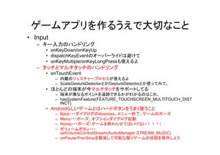ゲームアプリを作るうえで大切なこと
• Input
   – キー入力のハンドリング
      • onKeyDown/onKeyUp
      • dispatchKeyEventのオーバーライドは避けて
      • onKeyMultiple/onKeyLongPressも使えるよ
   – タッチとマルチタッチのハンドリング
      • onTouchEvent
          – 内蔵のジェスチャープロセスが使えるよ
          – ScaleGestureDetectorとかGestureDetectorとか使ってみて。
      • ほとんどの端末が今マルチタッチをサポートしてる
          – 端末が異なるポイントを追跡できるかがわかるのはこれ。
          – hasSystemFeature(FEATURE_TOUCHSCREEN_MULTITOUCH_DIST
            INCT)
      • Androidらしいゲームとはハードボタンをうまく使うこと
          – Back・・・ダイアログのdissmiss、メニュー終了、ゲームのポーズ
          – Menu・・・ポーズ、オプションダイアログ起動
          – Home・・・ポーズ（ゲームを終わらせてはいけない！！！）
          – ボリュームボタン・・・
            setVolumeControlStream(AudioManager.STREAM_MUSIC)
          – onPauseやonＳｔｏｐを駆使して可能な限りゲームの状態を保存しよう
 