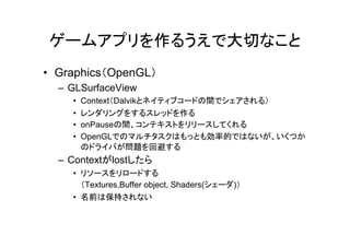 ゲームアプリを作るうえで大切なこと
• Graphics（OpenGL）
  – GLSurfaceView
    •   Context（Dalvikとネイティブコードの間でシェアされる）
    •   レンダリングをするスレッドを作る
    •   onPauseの間、コンテキストをリリースしてくれる
    •   OpenGLでのマルチタスクはもっとも効率的ではないが、いくつか
        のドライバが問題を回避する
  – Contextがlostしたら
    • リソースをリロードする
      （Textures,Buffer object, Shaders(シェーダ)）
    • 名前は保持されない
 