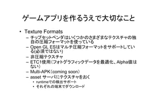 ゲームアプリを作るうえで大切なこと
• Texture Formats
  – チップセットベンダはいくつかのさまざまなテクスチャの独
    自の圧縮フォーマットを使っている
  – Open GL ESはマルチ圧縮フォーマットをサポートしてい
    る(必須ではない)
  – 非圧縮テクスチャ
  – ETC1使用（フォトグラフィックデータを最適化、Alpha値は
    ない）
  – Multi-APK（coming soon）
  – asset サーバにテクスチャをおく
     • runtimeでの検出サポート
     • それぞれの端末でダウンロード
 