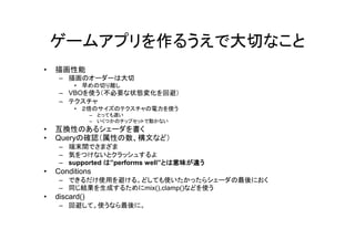 ゲームアプリを作るうえで大切なこと
•   描画性能
     – 描画のオーダーは大切
         • 早めの切り離し
     – VBOを使う（不必要な状態変化を回避）
     – テクスチャ
         • ２倍のサイズのテクスチャの電力を使う
                – とっても遅い
                – いくつかのチップセットで動かない
•   互換性のあるシェーダを書く
•   Queryの確認（属性の数、構文など）
     – 端末間でさまざま
     – 気をつけないとクラッシュするよ
     – supported は”performs well”とは意味が違う
•   Conditions
     – できるだけ使用を避ける。どしても使いたかったらシェーダの最後におく
     – 同じ結果を生成するためにmix(),clamp()などを使う
•   discard()
     – 回避して。使うなら最後に。
 