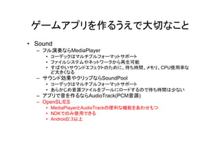 ゲームアプリを作るうえで大切なこと
• Sound
  – フル演奏ならMediaPlayer
     • コーデックはマルチプルフォーマットサポート
     • ファイルシステムやネットワークから再生可能
     • すばやいサウンドエフェクトのために、待ち時間、メモリ、CPU使用率な
       ど大きくなる
  – サウンド効果やクリップならSoundPool
     • コーデックはマルチプルフォーマットサポート
     • あらかじめ音源ファイルをプールにロードするので待ち時間は少ない
  – アプリで音を作るならAudioTrack(PCM音源)
  – OpenSL/ES
     • MediaPlayerとAudioTrackの便利な機能をあわせもつ
     • NDKでのみ使用できる
     • Android2.3以上
 