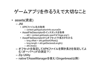 ゲームアプリを作るうえで大切なこと
• assets(資産)
  – JNI
     • APKファイル名の取得
          – context.getApplicationInfo.sourceDir
     • AssetFileDescriptorのインスタンスを取得
          – afd = context.getAssets.openFd(“Hoge.png”);
     • AssetFileDescriptorからオフセットや長さがわかる
          – long offset = afd.getStartOffset()]
          – long length = afd.getDeclaredLength()
          – afd.close()
  – オフセットを指定してAPKファイルを開き長さを指定してよ
    む（オーバヘッドの測定？）
  – Zip Utility
  – nativeでAssetManagerを使え（Gingerbread以降）
 