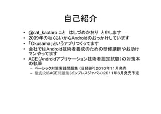 自己紹介
• @cat_kaotaro こと はしづめかおり と申します
• 2009年の秋くらいからAndroidのおっかけしています
• 「Okusama」というアプリつくってます
• 会社ではAndroid技術者養成のための研修講師やお助け
  マンやってます
• ACE（Androidアプリケーション技術者認定試験）の対策本
  の執筆
    – ベーシック対策実践問題集 （日経BP）２０１０年１１月発売
    – 徹底攻略ACE問題集（インプレスジャパン）２０１１年６月発売予定
 