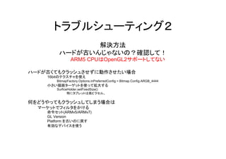 トラブルシューティング２
               解決方法
        ハードが古いんじゃないの？確認して！
               ARM5 CPUはOpenGL2サポートしてない

ハードが古くてもクラッシュさせずに動作させたい場合
    16bitのテクスチャを使え
       BitmapFactory.Options.inPreferredConfig = Bitmap.Config.ARGB_4444
    小さい描画ターゲットを使って拡大する
       SurficeHolder.setFixedSize()
              特にタブレットは高ピクセル。

何をどうやってもクラッシュしてしまう場合は
  マーケットでフィルタをかける
    命令セット(ARMv5/ARMv7)
    GL Version
    Platform を古いのに戻す
    有効なデバイスを使う
 