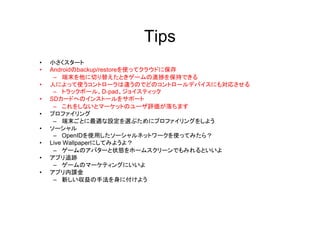 Tips
•   小さくスタート
•   Androidのbackup/restoreを使ってクラウドに保存
     – 端末を他に切り替えたときゲームの進捗を保持できる
•   人によって使うコントローラは違うのでどのコントロールデバイスにも対応させる
     – トラックボール、D-pad、ジョイスティック
•   SDカードへのインストールをサポート
     – これをしないとマーケットのユーザ評価が落ちます
•   プロファイリング
     – 端末ごとに最適な設定を選ぶためにプロファイリングをしよう
•   ソーシャル
     – OpenIDを使用したソーシャルネットワークを使ってみたら？
•   Live Wallpaperにしてみようよ？
     – ゲームのアバターと状態をホームスクリーンでもみれるといいよ
•   アプリ追跡
     – ゲームのマーケティングにいいよ
•   アプリ内課金
     – 新しい収益の手法を身に付けよう
 