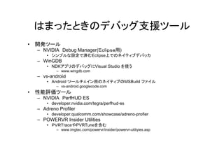 はまったときのデバッグ支援ツール
•   開発ツール
    – NVIDIA Debug Manager(Ｅｃｌｉｐｓｅ用)
        • シンプルな設定で済むEclipse上でのネイティブデバッカ
    – WinGDB
        • NDKアプリのデバッグにVisual Studio を使う
            – www.wingdb.com
    – vs-androiｄ
        • Android ツールチェイン用のネイティブのMSBuild ファイル
            – vs-android.googlecode.com
•   性能評価ツール
    – NVIDIA PerfHUD ES
        • developer.nvidia.com/tegra/perfhud-es
    – Adreno Profiler
        • developer.qualcomm.com/showcase/adreno-profier
    – POWERVR Insider Utilities
        • ＰＶＲＴraceやPVRTuneを含む
            – www.imgtec.com/powervr/insider/powervr-utiliyies.asp
 