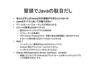 冒頭でJavaの駄目だし
•   ほとんどの人がJava以外の言語がすきなんじゃないか
•   Javaはすべてにおいて万能ではない
•   ゲームはハイパフォーマンスが求められる
•   C/C++の開発はNDKでやろう
     –   既存のネイティブライブラリの再利用
     –   サブルーチンの高速化
     –   VFP (Vector Floating Point 浮動小数点演算機能)、NEONアクセス
     –   かといって絶対速くなるわけではないんだからね
•   NDK？
     – ツールチェイン（標準的なgccのクロスコンパイラ）
     – Android 用のプラットフォームビルドシステム
     – ヘッダとライブラリ（C,C++のランタイムなど）
•   Stable ABI(Application Binary interface) - armeabi
     – 移植したいライブラリがAndroidプラットフォームが持つシステムライブラ
       リでは使用できないかも
 