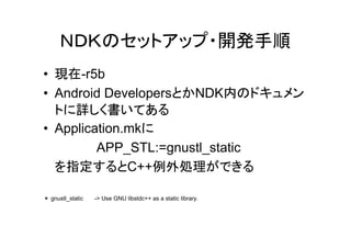 ＮＤＫのセットアップ・開発手順
• 現在-r5b
• Android DevelopersとかNDK内のドキュメン
  トに詳しく書いてある
• Application.mkに
         APP_STL:=gnustl_static
  を指定するとC++例外処理ができる

＊ gnustl_static   -> Use GNU libstdc++ as a static library.
 