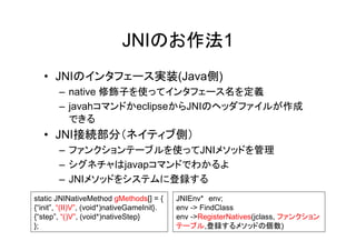 JNIのお作法1
   • JNIのインタフェース実装(Java側)
       – native 修飾子を使ってインタフェース名を定義
       – javahコマンドかeclipseからJNIのヘッダファイルが作成
         できる
   • JNI接続部分（ネイティブ側）
       – ファンクションテーブルを使ってJNIメソッドを管理
       – シグネチャはjavapコマンドでわかるよ
       – JNIメソッドをシステムに登録する
static JNINativeMethod gMethods[] = {       JNIEnv* env;
{“init”, “(II)V”, (void*)nativeGameInit}.   env -> FindClass
{“step”, “()V”, (void*)nativeStep}          env ->RegisterNatives(jclass, ファンクション
};                                          テーブル,登録するメソッドの個数)
 