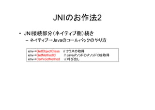 JNIのお作法2
• JNI接続部分（ネイティブ側）続き
 – ネイティブ→Javaのコールバックのやり方

  env->GetObjectClass   // クラスの取得
  env->GetMethodId       // JavaメソッドのメソッドIDを取得
  env->CallVoidMethod     // 呼び出し
 
