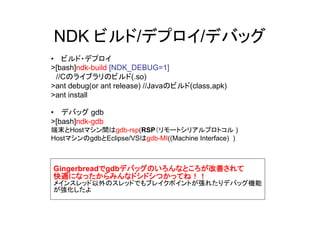 NDK ビルド/デプロイ/デバッグ
• ビルド・デプロイ
>[bash]ndk-build [NDK_DEBUG=1]
 //Cのライブラリのビルド(.so)
>ant debug(or ant release) //Javaのビルド(class,apk)
>ant install

• デバッグ gdb
>[bash]ndk-gdb
端末とHostマシン間はgdb-rsp(RSP（リモートシリアルプロトコル )
HostマシンのgdbとEclipse/VSはgdb-MI((Machine Interface) )



Gingerbreadでgdbデバッグのいろんなところが改善されて
快適になったからみんなドシドシつかってね！！
メインスレッド以外のスレッドでもブレイクポイントが張れたりデバッグ機能
が強化したよ
 