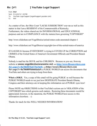 Re: [#1                    ] YouTube Legal Support
     From: thef
     Sent: Fri 6/22/12 1:49 PM
     To: YouTube Legal Support (legal@support.youtube.com)
     Cc: thef



     As a matter of law, the Ohio Court "LACKS JURISDICTION" over me as well as this
     matter in that I am a RESIDENT of the Commonwealth of Kentucky.
     Furthermore, the videos shared are for INFORMATIONAL and EDUCATIONAL
     purposes and are in COMPLIANCE with the statutes/laws governing "COPYRIGHT"

     http://www.slideshare.net/VogelDenise/united-states-code-annotated-chapter-1

     http://www.slideshare.net/VogelDenise/copyright-law-of-the-united-states-of-america

     If I LAUGH it's because EVERYBODY is trying to COVER-UP the CORRUPTION and
     CRIMES of the United States of America's Government Officials and President Barack
     Obama.

     Nobody is mad but the DEVIL and his CHILDREN. Because as you see, from my
     website at www.vogeldenisenewsome.net and http://www.filesanywhere.com
     /fs/v.aspx?v=8a7065875e6775a76e9e and https://secure.filesanywhere.com
     /fs/v.aspx?v=8a7068895d666fada9 the PUBLIC/WORLD can access the documents that
     YouTube and others are trying to keep from them.

     What a JOKE. Yes, a copy of this email will be going PUBLIC as well because the
     PUBLIC/WORLD needs to see just how DESPERATE President Barack Obama,
     Congress and their attorneys are in keeping this information out of PUBLIC eyes/view!

     Please NOTE my OBJECTIONS in that YouTube's actions are in VIOLATION of the
     COPYRIGHT laws which governs such matters. Restoring these documents would be
     appreciated; however, in the meantime, the PUBLIC/WORLD have access to this
     information elsewhere. :-)

     Thanks for much for this WELL NEEDED INFORMATION!




     On Thu May 31 0:23 , 'YouTube Legal Support' sent:



1
 