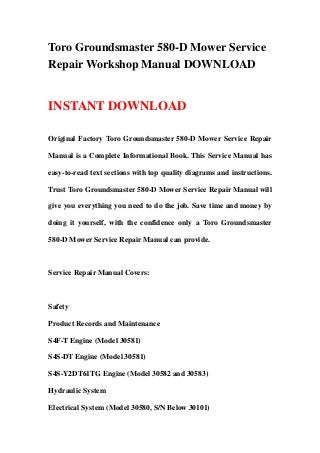 Toro Groundsmaster 580-D Mower Service
Repair Workshop Manual DOWNLOAD
INSTANT DOWNLOAD
Original Factory Toro Groundsmaster 580-D Mower Service Repair
Manual is a Complete Informational Book. This Service Manual has
easy-to-read text sections with top quality diagrams and instructions.
Trust Toro Groundsmaster 580-D Mower Service Repair Manual will
give you everything you need to do the job. Save time and money by
doing it yourself, with the confidence only a Toro Groundsmaster
580-D Mower Service Repair Manual can provide.
Service Repair Manual Covers:
Safety
Product Records and Maintenance
S4F-T Engine (Model 30581)
S4S-DT Engine (Model 30581)
S4S-Y2DT61TG Engine (Model 30582 and 30583)
Hydraulic System
Electrical System (Model 30580, S/N Below 30101)
 