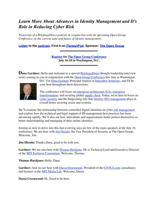 Learn More About Advances in Identity Management and It's
Role in Reducing Cyber Risk
Transcript of a BrieﬁngsDirect podcast in conjunction with the upcoming Open Group
Conference on the current state and future of identity management.

Listen to the podcast. Find it on iTunes/iPod. Sponsor: The Open Group


                           Register for The Open Group Conference
                                July 16-18 in Washington, D.C.



Dana Gardner: Hello and welcome to a special BrieﬁngsDirect thought leadership interview
series coming to you in conjunction with the Open Group Conference this July in Washington,
                 D.C. I'm Dana Gardner, Principal Analyst at Interarbor Solutions, and I'll be
                 your host throughout these discussions.

                 The conference will focus on enterprise architecture (EA), enterprise
                 transformation, and securing global supply chain. Today, we're here to focus on
                 cyber security and the burgeoning role that identity (ID) management plays in
                 overall better securing assets and systems.

We’ll examine the relationship between controlled digital identities in cyber risk management
and explore how the technical and legal support of ID management best practices has been
advancing rapidly. We’ll also see how individuals and organizations better protect themselves to
better understanding and managing of their online identities.

Joining us now to delve into this fast evolving area are few of the main speakers at the July 16
conference. We are here with Jim Hietala, the Vice President of Security at The Open Group.
Welcome, Jim.

Jim Hietala: Thanks Dana, good to be with you.

Gardner: We are also here with Thomas Hardjono. He is Technical Lead and Executive Director
of the MIT Kerberos Consortium. Welcome, Thomas.

Thomas Hardjono: Hello, Dana.

Gardner: And we are here with Dazza Greenwood, President of the CIVICS.com consultancy
and lecturer at the MIT Media Lab. Welcome, Dazza.

Dazza Greenwood: Hi. Good to be here.
 