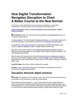 Page 1 of 13
How Digital Transformation
Navigates Disruption to Chart
A Better Course to the New Normal
A discussion on how HPE Pointnext Services advises organizations on using digital
transformation to take advantage of new and emerging market opportunities.
Listen to the podcast. Find it on iTunes. Download the transcript. Sponsor: Hewlett
Packard Enterprise.
Dana Gardner: Hello, and welcome to the next edition of the BriefingsDirect Voice of
Innovation podcast series.
I’m Dana Gardner, Principal Analyst at Interarbor Solutions, your host and moderator for
this timely discussion on architecting businesses for managing ongoing disruption.
As enterprises move past crisis mode in response to the COVID-19 pandemic, they
require a systemic capability to better manage shifting market trends.
Stay with us now as we examine how Hewlett Packard Enterprise (HPE) Pointnext
Services advises organizations on using digital transformation to take advantage of new
and emerging opportunities.
Here to share the Pointnext view on transforming businesses to effectively innovate in
the new era of pervasive digital business, is Craig Partridge, Senior Director Worldwide,
Digital Advisory and Transformation Practice Lead, at HPE Pointnext Services. Welcome
back, Craig.
Craig Partridge: Hey, Dana. Good to speak with you again.
Gardner: Craig, how has the response to the pandemic accelerated the need for
comprehensive digital transformation?
Disruption demands digital solutions
Partridge: We speak to a lot of customers around the world. And the one thing that we
are picking up very commonly is a little bit counterintuitive.
At the beginning of the pandemic -- in fact, at the beginning of any major disruption --
there is a sense that companies will put the brakes on and slow everything down. And
that happened as we went through this initial period. Preserving cash and liquidity kicked
in and a minimum viable operating model emerged. People were reluctant to invest.
 