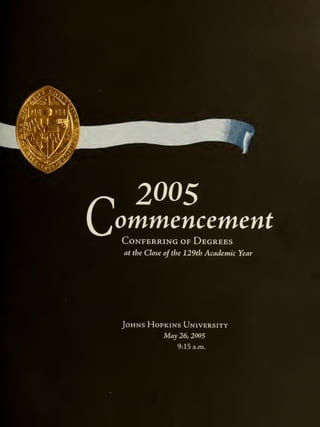 ommencement
Conferring of Degrees
at the Close of the 129th Academic Year
Vk"
^m
iC*5c«
Johns Hopkins University
May 26, 2005
9:15 a.m.
 