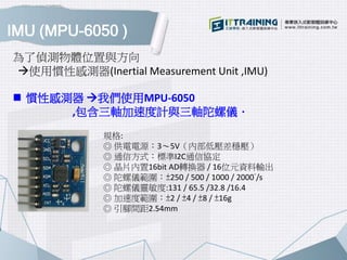 IMU (MPU-6050 )
 慣性感測器 我們使用MPU-6050
,包含三軸加速度計與三軸陀螺儀．
規格:
◎ 供電電源：3～5V（內部低壓差穩壓）
◎ 通信方式：標準I2C通信協定
◎ 晶片內置16bit AD轉換器 / 16位元資料輸出
◎ 陀螺儀範圍：±250 / 500 / 1000 / 2000°/s
◎ 陀螺儀靈敏度:131 / 65.5 /32.8 /16.4
◎ 加速度範圍：±2 / ±4 / ±8 / ±16g
◎ 引腳間距2.54mm
為了偵測物體位置與方向
使用慣性感測器(Inertial Measurement Unit ,IMU)
 