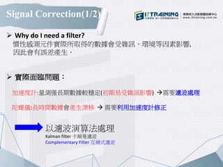 Signal Correction(1/2)
 Why do I need a filter?
慣性感測元件實際所取得的數據會受雜訊、環境等因素影響,
因此會有誤差產生．
 實際面臨問題：
加速度計:量測僅長期數據較穩定(初期易受雜訊影響) 需要濾波處理
陀螺儀:長時間數據會產生漂移  需要利用加速度計修正
以濾波演算法處理
Kalman filter 卡爾曼濾波
Complementary Filter 互補式濾波
 