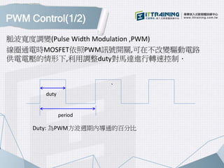PWM Control(1/2)
脈波寬度調變(Pulse Width Modulation ,PWM)
線圈通電時MOSFET依照PWM訊號開關,可在不改變驅動電路
供電電壓的情形下,利用調整duty對馬達進行轉速控制．
、、
Duty: 為PWM方波週期內導通的百分比
period
duty
 