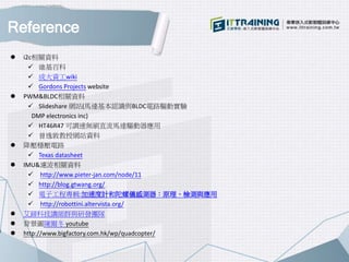 Reference
 i2c相關資料
 維基百科
 成大資工wiki
 Gordons Projects website
 PWM&BLDC相關資料
 Slideshare 網站(馬達基本認識與BLDC電路驅動實驗
DMP electronics inc)
 HT46R47 可調速無刷直流馬達驅動器應用
 曾逸敦教授網站資料
 降壓穩壓電路
 Texas datasheet
 IMU&濾波相關資料
 http://www.pieter-jan.com/node/11
 http://blog.gtwang.org/
 電子工程專輯:加速度計和陀螺儀感測器：原理、檢測與應用
 http://robottini.altervista.org/
 艾鍗科技講師群與研發團隊
 背景圖陳爾冬 youtube
 http://www.bigfactory.com.hk/wp/quadcopter/
 