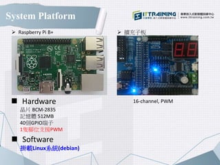 System Platform
 Hardware
晶片 BCM-2835
記憶體 512MB
40個GPIO端子
1隻腳位支援PWM
 Software
掛載Linux系統(debian)
 Raspberry Pi B+  擴充子板
16-channel, PWM
 