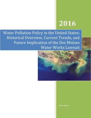 2016
Allison Hockey
Water Pollution Policy in the United States:
Historical Overview, Current Trends, and
Future Implication of the Des Moines
Water Works Lawsuit
 