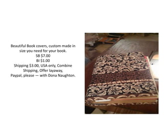 Beautiful Book covers, custom made in
size you need for your book.
SB $7.00
BI $1.00
Shipping $3.00, USA only, Combine
Shipping, Offer layaway,
Paypal, please — with Dona Naughton.
 