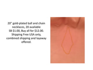 20" gold-plated ball and chain
necklaces, 20 available
SB $1.00, Buy all for $12.00.
Shipping Free USA only,
combined shipping and layaway
offered.
 
