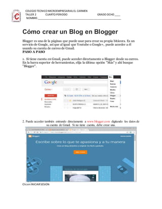 COLEGIO TECNICOMICROEMPRESARIALEL CARMEN
TALLER 2 CUARTO PERIODO GRADO OCHO____
NOMBRE:__________________________________________________________
Cómo crear un Blog en Blogger
Blogger es una de la páginas que puede usar para crear su propia bitácora. Es un
servicio de Google, así que al igual que Youtube o Google+, puede acceder a él
usando su cuenta de correo de Gmail.
PASO A PASO
1. Si tiene cuenta en Gmail, puede acceder directamente a Blogger desde su correo.
En la barra superior de herramientas, elija la última opción "Más" y ahí busque
"Blogger".
2. Puede acceder también entrando directamente a www.blogger.com digitando los datos de
su cuenta de Gmail. Si no tiene cuenta, debe crear una.
ClicenINICIARSESION
 