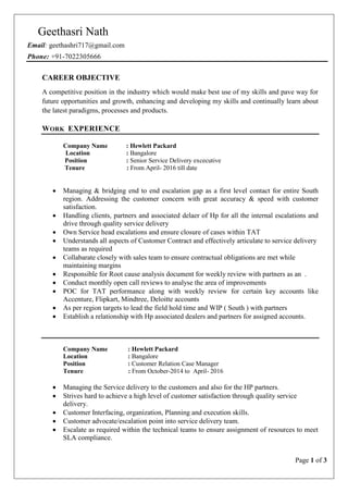 Page 1 of 3
Geethasri Nath
Email: geethashri717@gmail.com
Phone: +91-7022305666
CAREER OBJECTIVE
A competitive position in the industry which would make best use of my skills and pave way for
future opportunities and growth, enhancing and developing my skills and continually learn about
the latest paradigms, processes and products.
WORK EXPERIENCE
Company Name : Hewlett Packard
Location : Bangalore
Position : Senior Service Delivery excecutive
Tenure : From April- 2016 till date
 Managing & bridging end to end escalation gap as a first level contact for entire South
region. Addressing the customer concern with great accuracy & speed with customer
satisfaction.
 Handling clients, partners and associated delaer of Hp for all the internal escalations and
drive through quality service delivery
 Own Service head escalations and ensure closure of cases within TAT
 Understands all aspects of Customer Contract and effectively articulate to service delivery
teams as required
 Collabarate closely with sales team to ensure contractual obligations are met while
maintaining margins
 Responsible for Root cause analysis document for weekly review with partners as an .
 Conduct monthly open call reviews to analyse the area of improvements
 POC for TAT performance along with weekly review for certain key accounts like
Accenture, Flipkart, Mindtree, Deloitte accounts
 As per region targets to lead the field hold time and WIP ( South ) with partners
 Establish a relationship with Hp associated dealers and partners for assigned accounts.
Company Name : Hewlett Packard
Location : Bangalore
Position : Customer Relation Case Manager
Tenure : From October-2014 to April- 2016
 Managing the Service delivery to the customers and also for the HP partners.
 Strives hard to achieve a high level of customer satisfaction through quality service
delivery.
 Customer Interfacing, organization, Planning and execution skills.
 Customer advocate/escalation point into service delivery team.
 Escalate as required within the technical teams to ensure assignment of resources to meet
SLA compliance.
 