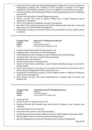 Page 2 of 3
 Lead critical client escalations (Incident Management). Single point of contact for high end
Management escalations like Feedback to CEO escalation, Escalation to HP higher
management, Social Media escalations. Acts as an Appellate to resolve the issues quickly.
 Conducts customer and management briefings concerning operational decisions, scheduling
requirements
 Interlock with the partners Change Management process
 Partner with HP sales teams to address Billing Issues, Contract Requests, Up-sell
opportunity, Entitlements.
 Service level agreement compliance assurance and reporting.
 Own Root Cause Analysis document and facilitate technical input from day 2 teams and
track corrective actions (Problem Management)
 Understands all aspects of Customer Contract and can articulate to service delivery teams
as required
Company Name : Ralecon IT Consulting Service(P) Ltd
Location : Bangalore
Position : Customer Service SPOC
Tenure : From April-2014 to September-2014
 Customer Satisfaction by delivering the quality work
 Handling clients, interaction over emails and phones
 Understanding the client web page, in order to help the client websites design
 Assigning tasks to the team as per the client requirement
 Managing end to end escalations
 Sharing weekly report to the management
 Variety of social media marketing as a part of digital marketing strategy to scale up the
business higher
 End to end interaction in the forum for our clients like Orchids the international school
(Parent forum), Management Institutes, trip advisors etc...
 Responsible for handling & tracking of clients feedback reports to implement continuous
improvement and suggestions
 Work closely with sales and service representatives to identify areas of concern and
potential risk
Company Name : Maha Electronics(P) Limited( Hp Partners)
Location : Bangalore
Position : Trade Administrator
Tenure : From August-2012 to March-2014
 Assigning Calls
 Ensure all calls will attend in correct TAT.
 Handling Elevated and Escalated cases and provide the support as per escalation and
criticality
 Analysing quality of the closed cases
 Interaction with customers over emails and phone.
 Establishing milestones and deliverables on time and within budgets as per quotes shared
 Sharing updated report for entire team acknowledging progress
 Business Management and Customer Satisfaction and Escalation Management
 