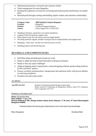 Page 3 of 3
 Maintaining documents of internal and customer related
 Trade management for entire Bangalore
 Keeping the employees on track by overseeing and analyzing their performance on regular
basis
 Boosted profit through creating and handling superb vendors and customers relationships
Company Name : IBM India(P) Limited, Bangalore
Location : Bangalore
Position : Technical Support Engineer
Tenure : From August-2011 to July-2012
 Handling Customers, interaction over emails and phones.
 Logging Ticket for hardware support team
 Share reports as per the call volume and case logged details
 Providing technical support, member of project team & implementation and support team.
 Managing tickets and elevates not resolved cases to level2.
 Handling projects and monitoring sites.
KEYSKILLS AND COMPETENICIES
 Self-Motivating and dedicated towards my work
 Ready to adapt any kind of team/individual working environment
 Ready to face any career challenges
 Adapt at mapping client’s requirements, custom designing solutions and providing solutions
for the customers’ queries.
 Possess excellent communication, interpersonal and analytical skills with proven abilities
in resolving escalations.
 Excellent oral and written skills.
ACADEMIA
Aug 2007-Jun 2011 Bachelor of Engineering (Biotechnology Engineering)
Ballari Institute of Technology & Management, Bellary, India (VTU, Belgaum)
with an aggregate of 64.73%.
PERSONAL INFORMATION
Name: Geethashri Nath
Date of Birth: 17 May 1990
Present Address:# 708, chenga malam chinna dorai nilayam, 1st
B cross, 8th
block Kormangala-
Bangalore 560095
I hereby declare that above given information is true to the best of my knowledge.
Place: Bangalore Geethasri Nath
 